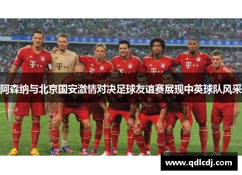 阿森纳与北京国安激情对决足球友谊赛展现中英球队风采